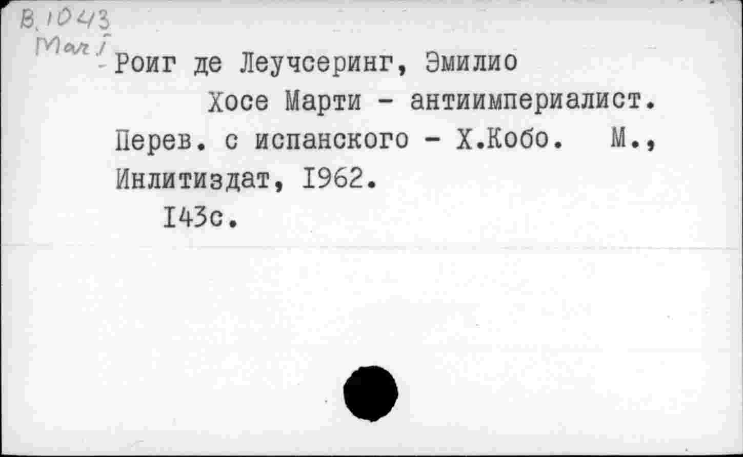 ﻿й. <0^/1
ГУ'^' Роиг де Леучсеринг, Эмилио
Хосе Марти - антиимпериалист Перев. с испанского - Х.Кобо. М. Инлитиздат, 1962.
143с.